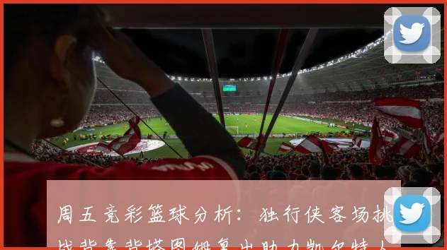 周五竞彩篮球分析：独行侠客场挑战背靠背塔图姆复出助力凯尔特人