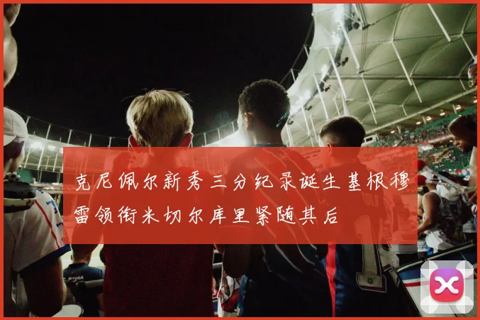 克尼佩尔新秀三分纪录诞生基根穆雷领衔米切尔库里紧随其后